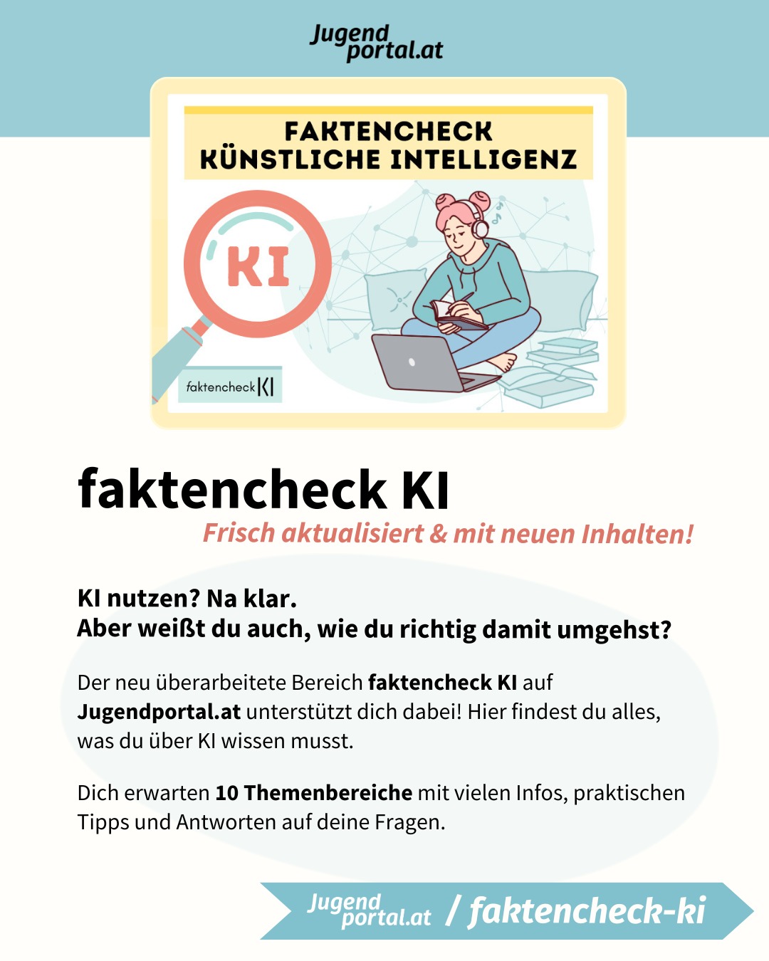 KI nutzen? Na klar.
Aber weißt du auch, wie du richtig damit umgehst?

❗ Der neu überarbeitete Bereich „faktencheck KI“ auf Jugendportal.at unterstützt dich dabei!

💯 Wir haben den faktencheck KI frisch aktualisiert und neue Inhalte hinzugefügt! Hier findest du alles, was du über KI wissen musst.

Künstliche Intelligenz beeinflusst mittlerweile viele Bereiche unseres Lebens. Sie kann selbst schwierige Arbeitsschritte rasch erledigen und komplexe Probleme lösen.

Doch KI stellt uns auch vor Herausforderungen. Deshalb ist es wichtig, sich bewusst und kritisch mit KI auseinanderzusetzen.

🔥 Sei aufmerksam, hinterfrage KI-Inhalte und bilde dir deine eigene Meinung!

👀 Mit dem faktencheck KI auf Jugendportal.at behältst du den Überblick im KI-Dschungel.

Dich erwarten 10 Themenbereiche mit vielen Infos, praktischen Tipps und Antworten auf deine Fragen.

1. Was ist KI: Künstliche Intelligenz – einfach erklärt
2. KI im Alltag: Einsatzgebiete und Möglichkeiten von KI
3. Künstliche Intelligenz – Tools & Tipps
4. Umgang mit KI: Was du beim Umgang mit KI beachten solltest.
5. KI-Check: So erkennst du Fotos und Videos, die mit KI erstellt wurden.
6. KI als Freundin oder Freund: Vorteile und Risiken von AI-Companions
7. KI-History: Seit wann KI erforscht wird und was Schach damit zu tun hat.
8. KI in der Schule: Darfst du KI in der Schule oder Uni nutzen?
9. KI-Quiz: Teste dein Wissen rund um Künstliche Intelligenz!
10. KI-Glossar: Die wichtigsten KI-Begriffe, die du kennen solltest.

➡️ Jetzt auf www.jugendportal.at/faktencheck-ki