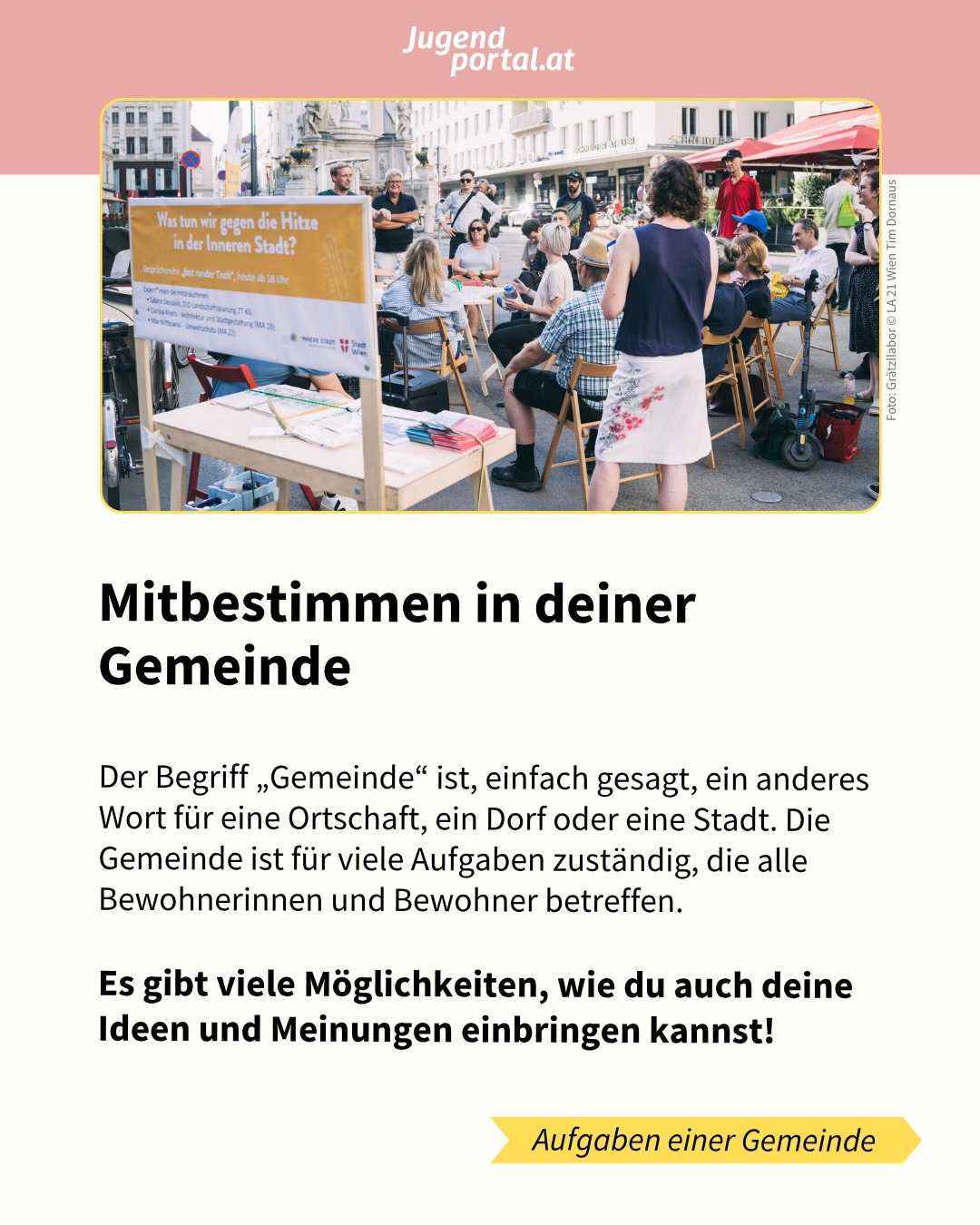😍 Hast du dich schon mal in deiner Ortschaft oder in deinem Bezirk für eine Idee eingesetzt? 

💯 Die Gemeinde ist für viele Aufgaben zuständig, die alle Bewohnerinnen und Bewohner betreffen. Deshalb gibt es viele Möglichkeiten, auch deine Ideen und Meinungen einzubringen. 

❤️ Mitbestimmung in der Gemeinde bedeutet, das eigene Umfeld aktiv mitgestalten zu können. In den Slides erfährst du die wichtigsten Facts zur Partizipation auf Gemeindeebene.

👏 Mehr Infos findest du in der Themensammlung MITBESTIMMEN auf jugendportal.at/mitbestimmen!