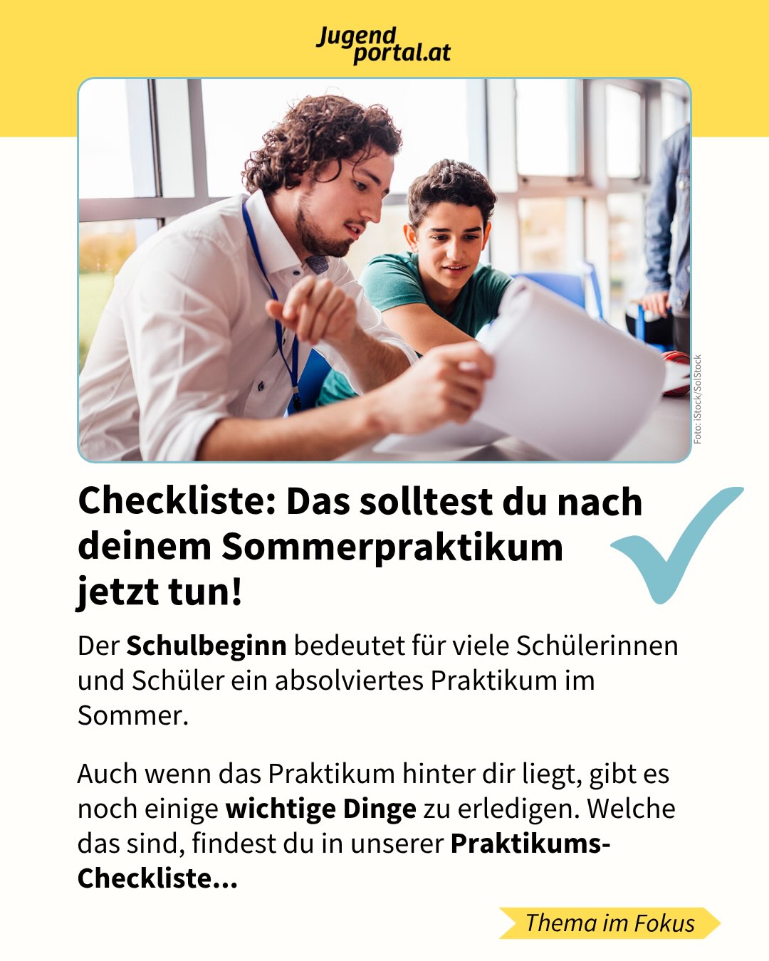 Zuallererst: Wir wünschen allen Schülerinnen und Schülern in diesen Wochen einen schönen Schulstart! 🎉 

Viele von euch haben über die Sommerferien ein Praktikum gemacht. Auch wenn das Praktikum jetzt vorbei ist, gibt es danach noch einige wichtige Dinge zu erledigen. 

✅ Dazu zählen Bestätigung holen, Praktikum besprechen und prüfen, ob du Geld vom Finanzamt zurückholen kannst.

Kennst du schon unsere Checklisten fürs Praktikum? ✍️

Mehr gibt’s auf Jugendportal.at/praktikum