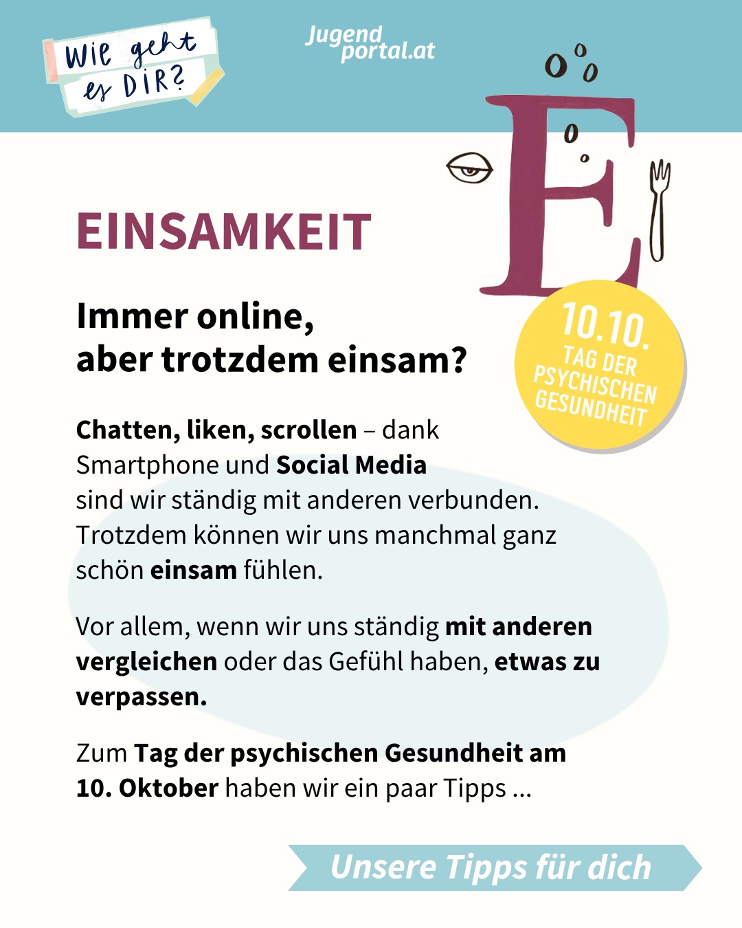 💌 Immer online, aber trotzdem einsam?

👍 Chatten, liken, scrollen – dank Smartphone und Social Media sind wir ständig mit anderen verbunden. Trotzdem können wir uns manchmal ganz schön einsam fühlen.
Vor allem, wenn wir uns ständig mit anderen vergleichen oder das Gefühl haben, etwas zu verpassen. 

🧿 Zum Tag der psychischen Gesundheit am 10. Oktober haben wir ein paar Tipps für dich:

✨	Leg das Handy mal bewusst weg und gönn dir Offline-Zeiten.

✨	Überleg dir, wie du dich beim Scrollen fühlst. Tut dir Social Media gerade gut?

✨	Triff dich mit Freundinnen und Freunden oder probier ein neues Hobby aus.

✨	Wenn dich Einsamkeit belastet, sprich mit jemandem darüber und hol dir Unterstützung.

❤️ Für deine Psyche ist es gesund, wenn du immer wieder Offline Zeiten einbaust und Dinge unternimmst, bei denen dein Handy unwichtig wird oder sogar stört. Probiere aus, wie es sich für dich anfühlt, das Handy öfter wegzulegen und deine Zeit mit anderen Sachen zu füllen – womöglich wirst du zufriedener und ausgeglichener.

🔥 Mehr Tipps rund um Social Media, Einsamkeit und psychische Gesundheit findest du in unserem Schwerpunkt „Wie geht es DIR?“ auf jugendportal.at – inklusive kostenloser Broschüre zum Downloaden!

💯 Dort erfährst du auch, wo und wie du dir Hilfe holen kannst und du findest Infos zu verschiedenen Beratungsangeboten.

⏩ www.jugendportal.at/wiegehtesdir

#yellowseptember #wiegehtesdir